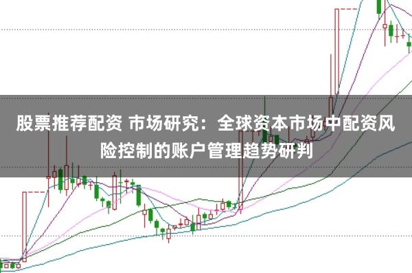 股票推荐配资 市场研究：全球资本市场中配资风险控制的账户管理趋势研判