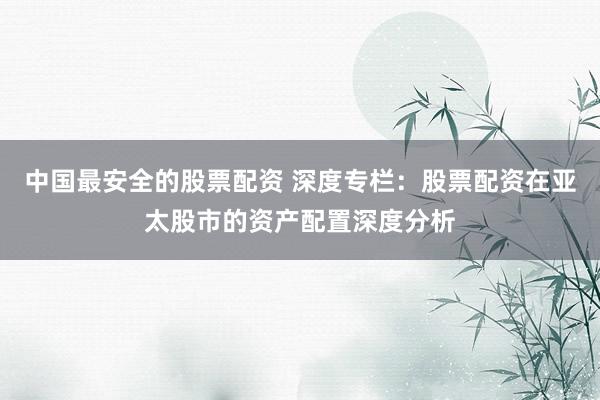 中国最安全的股票配资 深度专栏:股票配资在亚太股市的资产配置深度分析