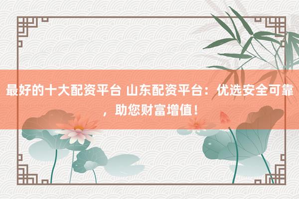 最好的十大配资平台 山东配资平台：优选安全可靠，助您财富增值！