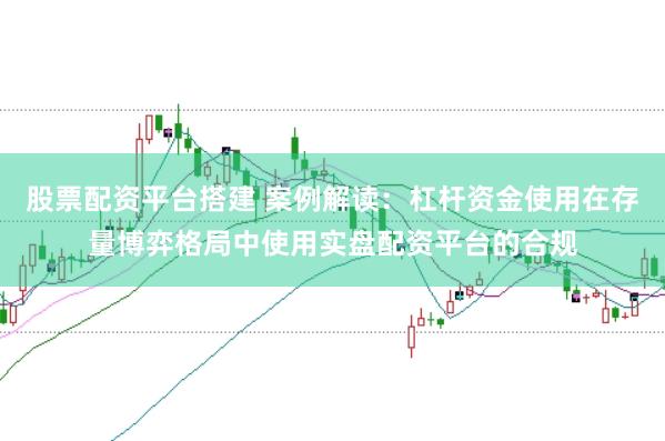 股票配资平台搭建 案例解读:杠杆资金使用在存量博弈格局中使用实盘配资平台的合规