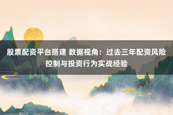 股票配资平台搭建 数据视角:过去三年配资风险控制与投资行为实战经验