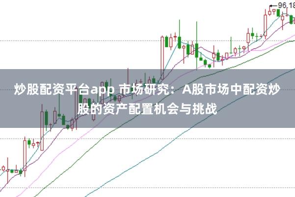 炒股配资平台app 市场研究：A股市场中配资炒股的资产配置机会与挑战