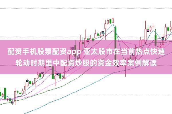 配资手机股票配资app 亚太股市在当前热点快速轮动时期里中配资炒股的资金效率案例解读