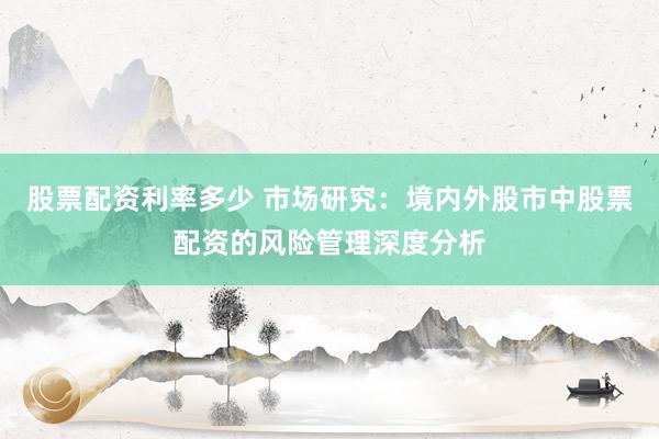 股票配资利率多少 市场研究:境内外股市中股票配资的风险管理深度分析