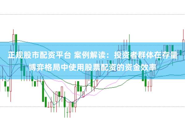正规股市配资平台 案例解读：投资者群体在存量博弈格局中使用股票配资的资金效率