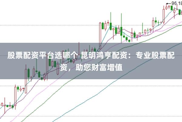 股票配资平台选哪个 昆明鸿亨配资：专业股票配资，助您财富增值