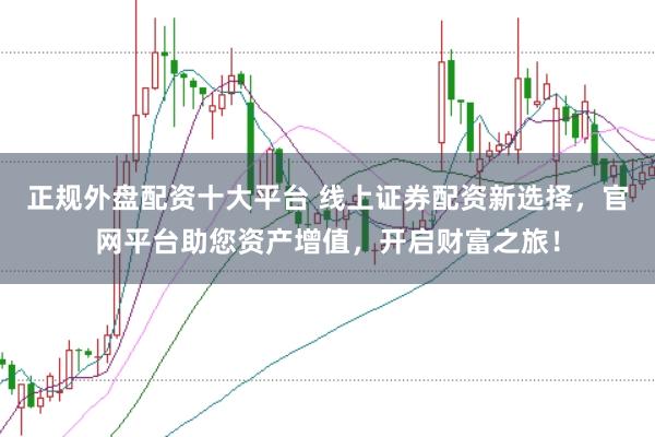 正规外盘配资十大平台 线上证券配资新选择,官网平台助您资产增值,开启财富之旅!