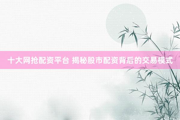 十大网抢配资平台 揭秘股市配资背后的交易模式
