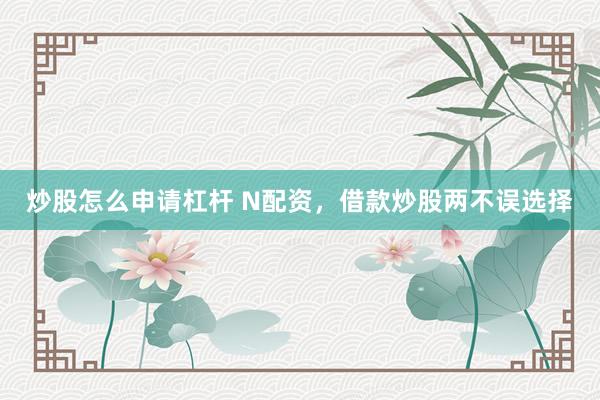 炒股怎么申请杠杆 N配资,借款炒股两不误选择