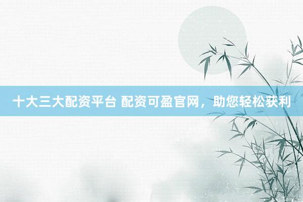 十大三大配资平台 配资可盈官网，助您轻松获利