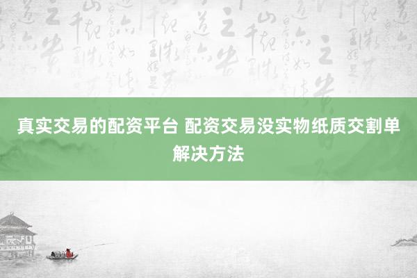 真实交易的配资平台 配资交易没实物纸质交割单解决方法