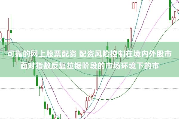可靠的网上股票配资 配资风险控制在境内外股市面对指数反复拉锯阶段的市场环境下的市