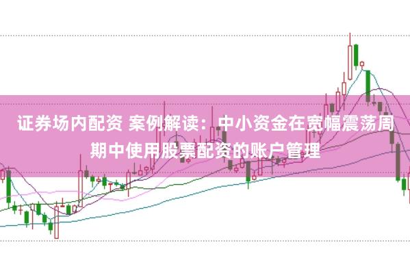 证券场内配资 案例解读:中小资金在宽幅震荡周期中使用股票配资的账户管理