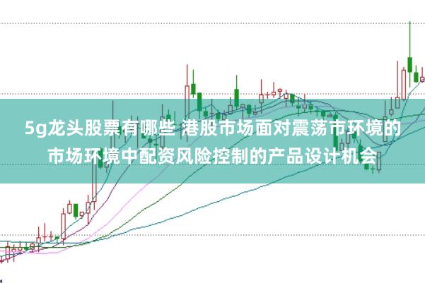 5g龙头股票有哪些 港股市场面对震荡市环境的市场环境中配资风险控制的产品设计机会