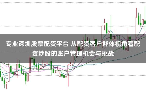 专业深圳股票配资平台 从配资客户群体视角看配资炒股的账户管理机会与挑战
