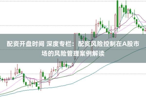 配资开盘时间 深度专栏：配资风险控制在A股市场的风险管理案例解读