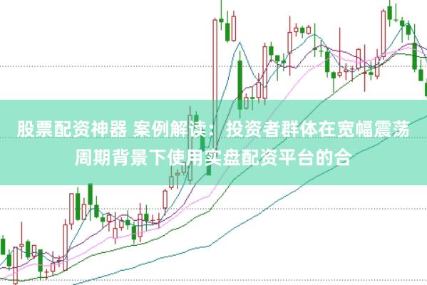 股票配资神器 案例解读:投资者群体在宽幅震荡周期背景下使用实盘配资平台的合