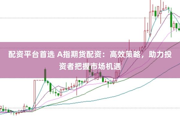 配资平台首选 A指期货配资：高效策略，助力投资者把握市场机遇