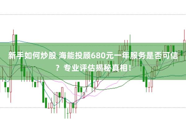 新手如何炒股 海能投顾680元一年服务是否可信?专业评估揭秘真相!