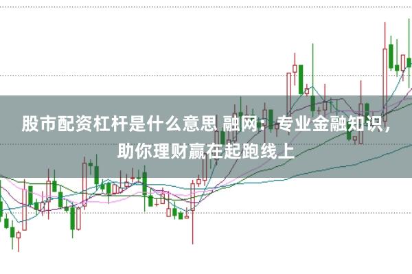 股市配资杠杆是什么意思 融网：专业金融知识，助你理财赢在起跑线上