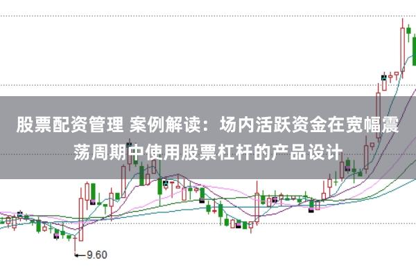 股票配资管理 案例解读:场内活跃资金在宽幅震荡周期中使用股票杠杆的产品设计