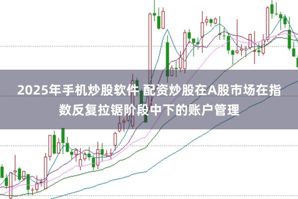 2025年手机炒股软件 配资炒股在A股市场在指数反复拉锯阶段中下的账户管理