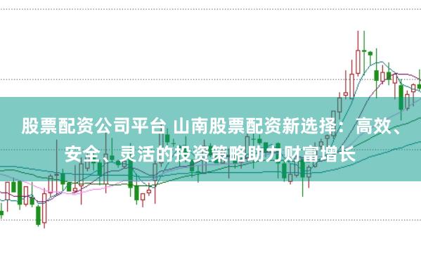 股票配资公司平台 山南股票配资新选择：高效、安全、灵活的投资策略助力财富增长
