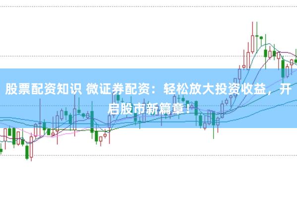 股票配资知识 微证券配资：轻松放大投资收益，开启股市新篇章！