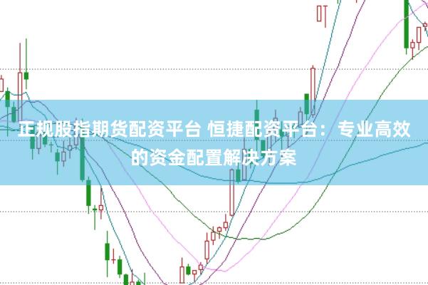 正规股指期货配资平台 恒捷配资平台：专业高效的资金配置解决方案