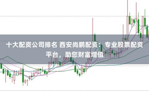 十大配资公司排名 西安尚鹏配资：专业股票配资平台，助您财富增值
